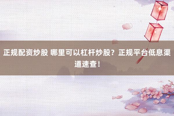 正规配资炒股 哪里可以杠杆炒股？正规平台低息渠道速查！