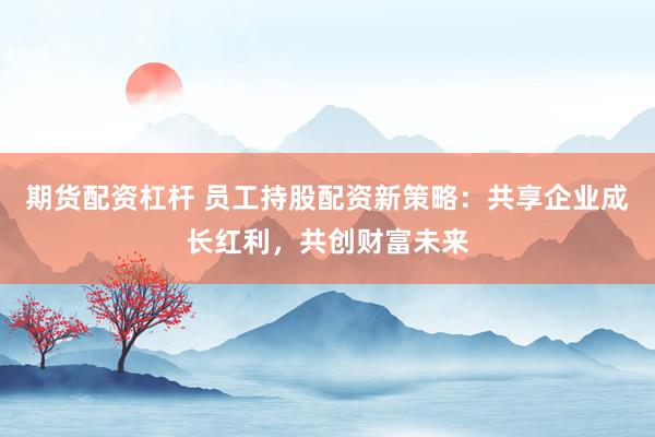 期货配资杠杆 员工持股配资新策略：共享企业成长红利，共创财富未来