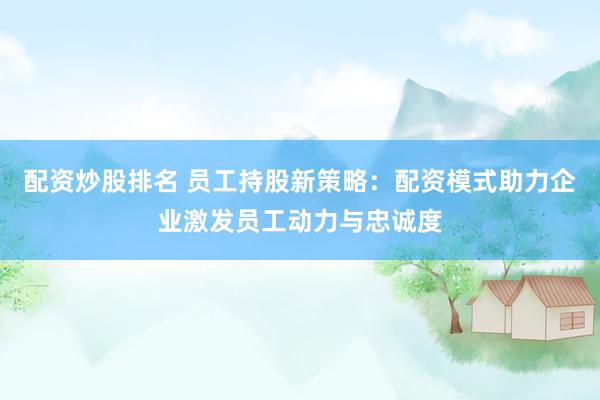 配资炒股排名 员工持股新策略：配资模式助力企业激发员工动力与忠诚度