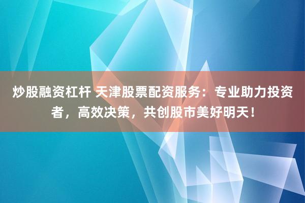 炒股融资杠杆 天津股票配资服务：专业助力投资者，高效决策，共创股市美好明天！