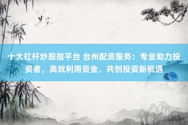 十大杠杆炒股指平台 台州配资服务：专业助力投资者，高效利用资金，共创投资新机遇