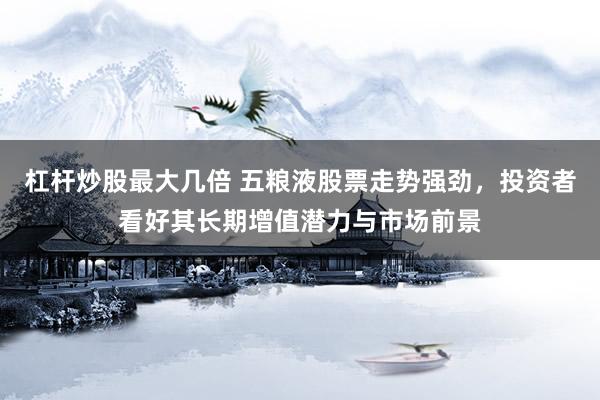 杠杆炒股最大几倍 五粮液股票走势强劲，投资者看好其长期增值潜力与市场前景
