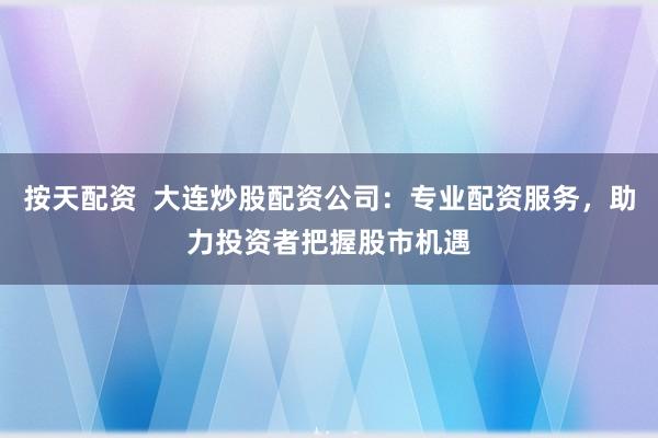 按天配资  大连炒股配资公司：专业配资服务，助力投资者把握股市机遇