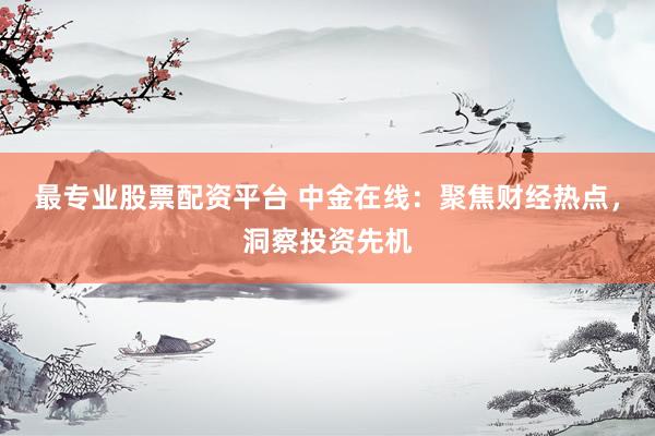 最专业股票配资平台 中金在线：聚焦财经热点，洞察投资先机