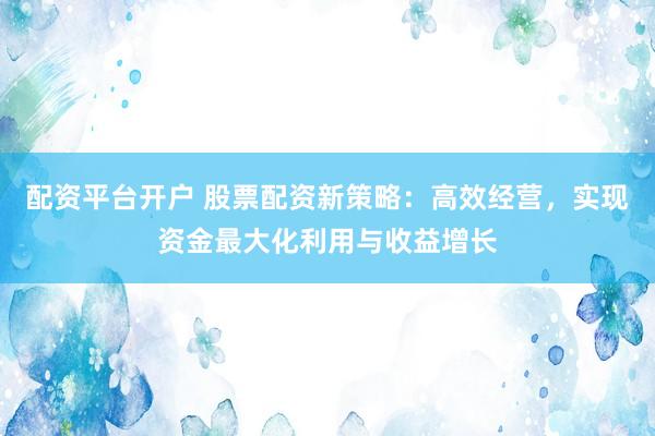 配资平台开户 股票配资新策略：高效经营，实现资金最大化利用与收益增长