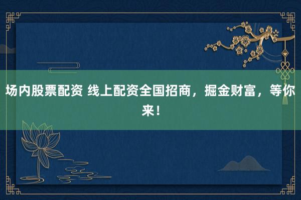 场内股票配资 线上配资全国招商，掘金财富，等你来！