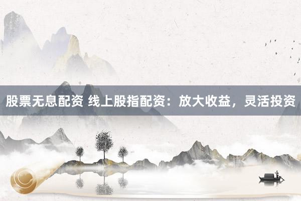 股票无息配资 线上股指配资：放大收益，灵活投资