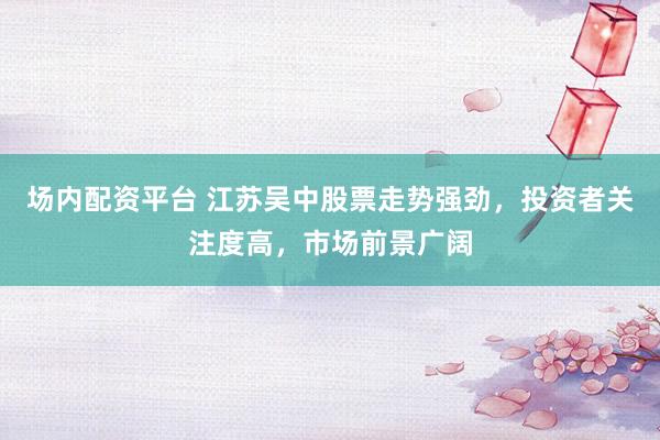 场内配资平台 江苏吴中股票走势强劲，投资者关注度高，市场前景广阔