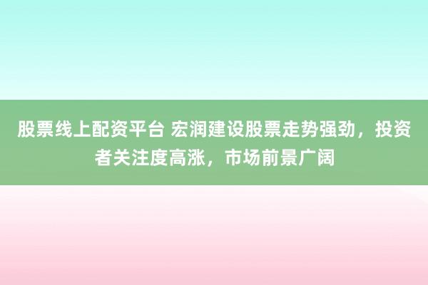 股票线上配资平台 宏润建设股票走势强劲，投资者关注度高涨，市场前景广阔