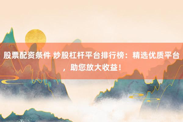 股票配资条件 炒股杠杆平台排行榜：精选优质平台，助您放大收益！