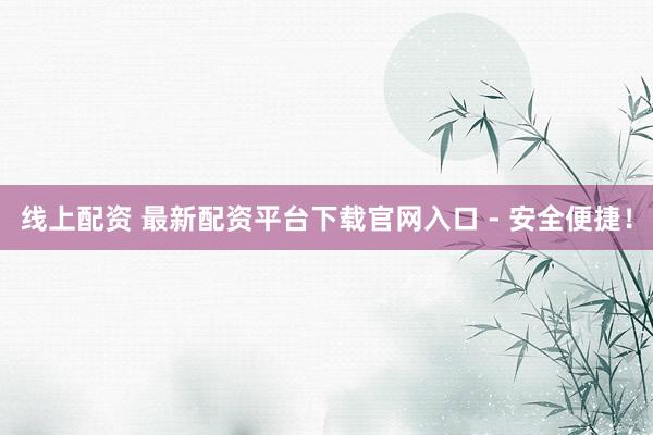 线上配资 最新配资平台下载官网入口 - 安全便捷！