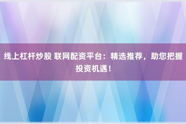 线上杠杆炒股 联网配资平台：精选推荐，助您把握投资机遇！