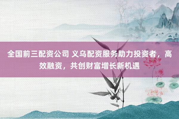 全国前三配资公司 义乌配资服务助力投资者，高效融资，共创财富增长新机遇