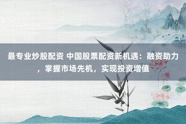 最专业炒股配资 中国股票配资新机遇：融资助力，掌握市场先机，实现投资增值