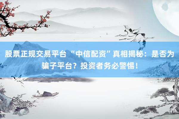 股票正规交易平台 “中信配资”真相揭秘：是否为骗子平台？投资者务必警惕！