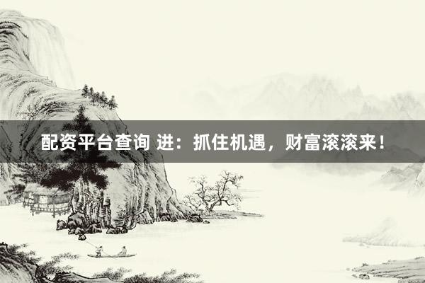 配资平台查询 进：抓住机遇，财富滚滚来！