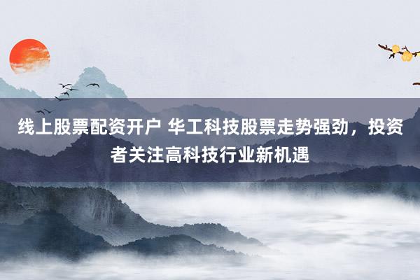 线上股票配资开户 华工科技股票走势强劲，投资者关注高科技行业新机遇