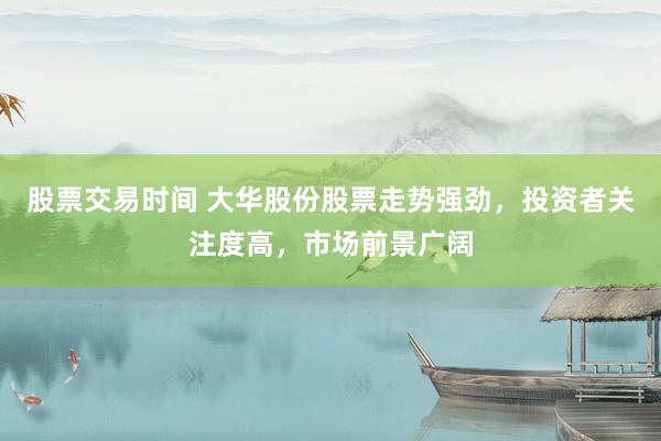 股票交易时间 大华股份股票走势强劲，投资者关注度高，市场前景广阔