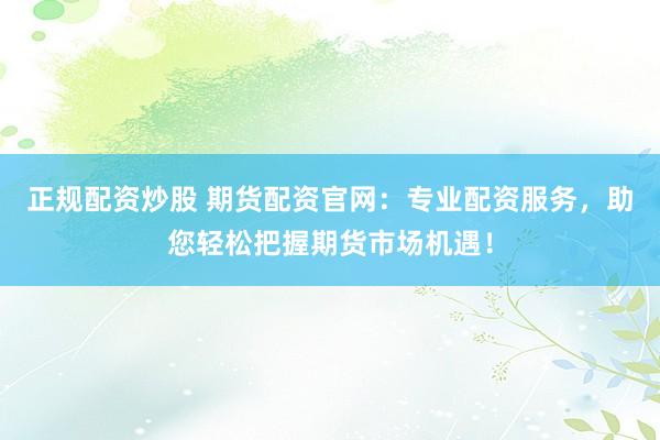 正规配资炒股 期货配资官网：专业配资服务，助您轻松把握期货市场机遇！
