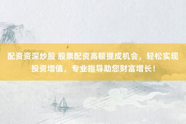 配资资深炒股 股票配资高额提成机会，轻松实现投资增值，专业指导助您财富增长！