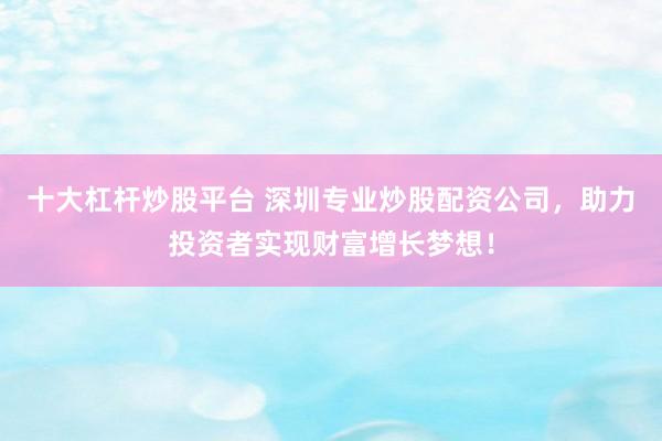十大杠杆炒股平台 深圳专业炒股配资公司，助力投资者实现财富增长梦想！