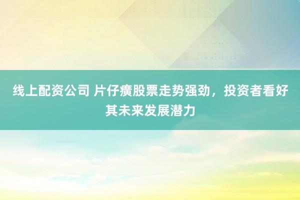 线上配资公司 片仔癀股票走势强劲，投资者看好其未来发展潜力