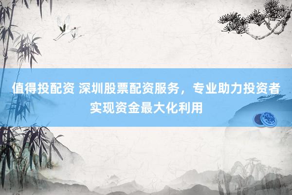 值得投配资 深圳股票配资服务，专业助力投资者实现资金最大化利用