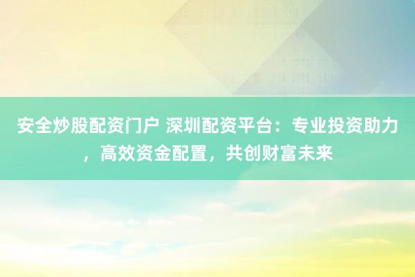 安全炒股配资门户 深圳配资平台：专业投资助力，高效资金配置，共创财富未来