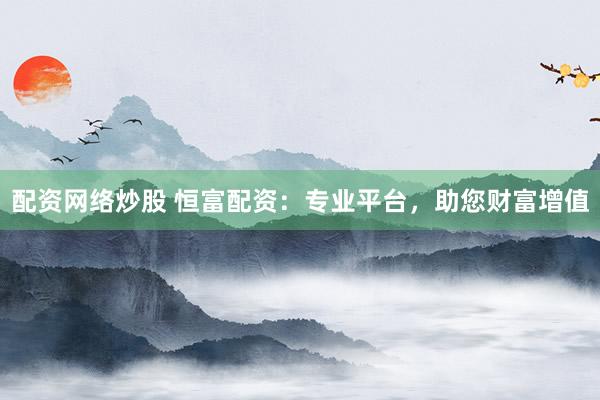 配资网络炒股 恒富配资：专业平台，助您财富增值