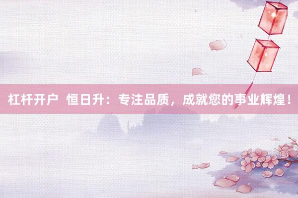 杠杆开户  恒日升：专注品质，成就您的事业辉煌！