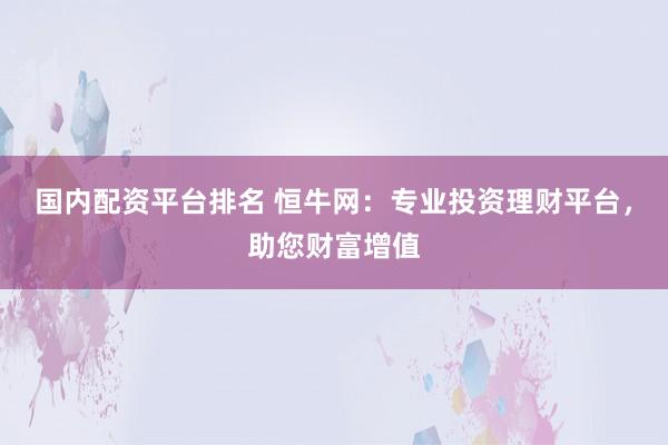 国内配资平台排名 恒牛网：专业投资理财平台，助您财富增值