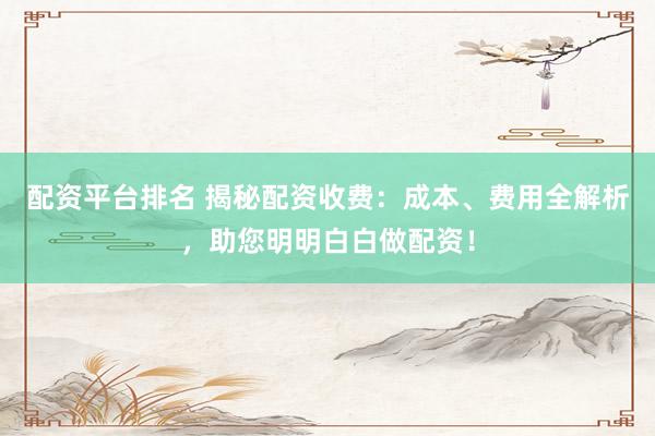 配资平台排名 揭秘配资收费：成本、费用全解析，助您明明白白做配资！