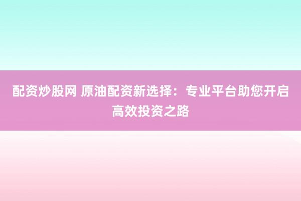 配资炒股网 原油配资新选择：专业平台助您开启高效投资之路
