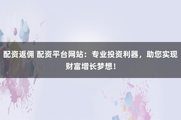 配资返佣 配资平台网站：专业投资利器，助您实现财富增长梦想！