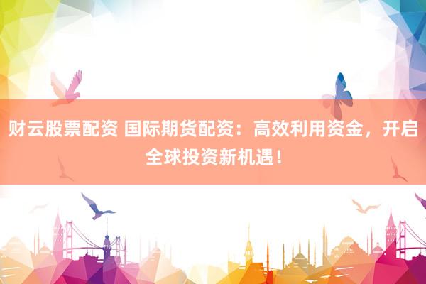 财云股票配资 国际期货配资：高效利用资金，开启全球投资新机遇！