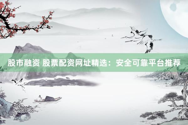 股市融资 股票配资网址精选：安全可靠平台推荐