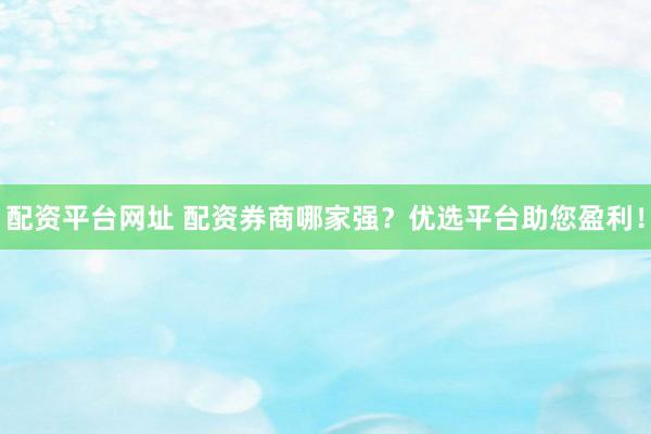 配资平台网址 配资券商哪家强？优选平台助您盈利！