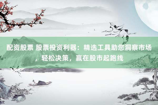 配资股票 股票投资利器：精选工具助您洞察市场，轻松决策，赢在股市起跑线