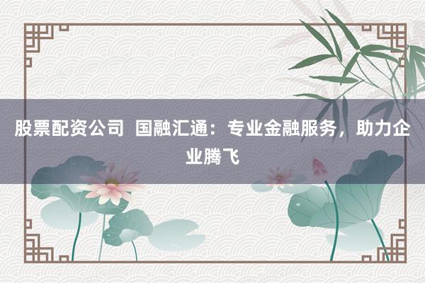 股票配资公司  国融汇通：专业金融服务，助力企业腾飞
