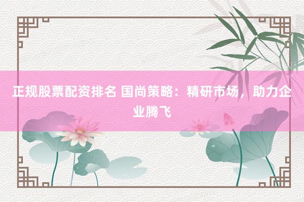 正规股票配资排名 国尚策略：精研市场，助力企业腾飞