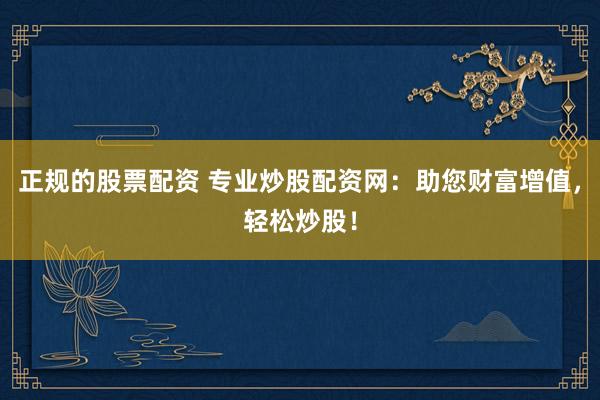 正规的股票配资 专业炒股配资网：助您财富增值，轻松炒股！