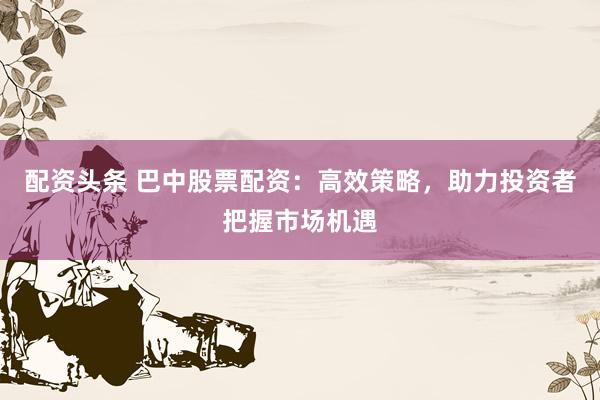 配资头条 巴中股票配资：高效策略，助力投资者把握市场机遇