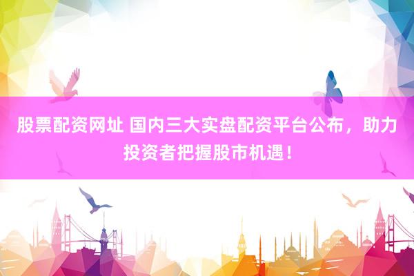 股票配资网址 国内三大实盘配资平台公布，助力投资者把握股市机遇！