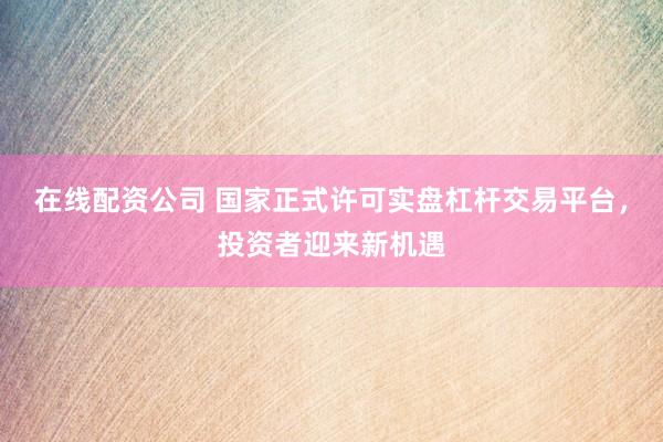 在线配资公司 国家正式许可实盘杠杆交易平台，投资者迎来新机遇