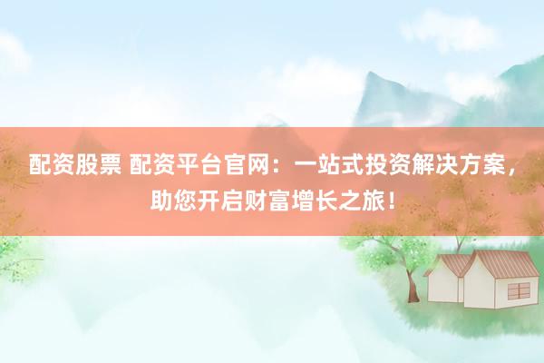 配资股票 配资平台官网：一站式投资解决方案，助您开启财富增长之旅！