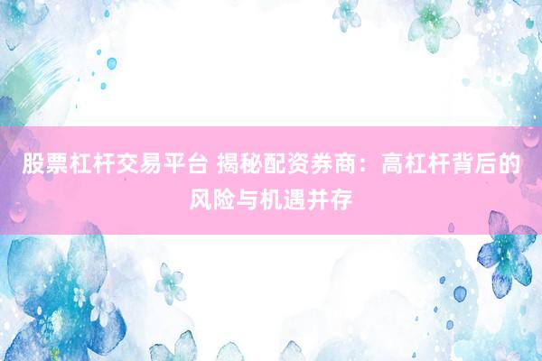股票杠杆交易平台 揭秘配资券商：高杠杆背后的风险与机遇并存