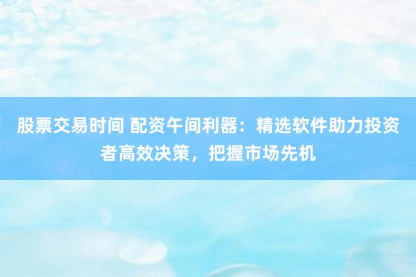 股票交易时间 配资午间利器：精选软件助力投资者高效决策，把握市场先机