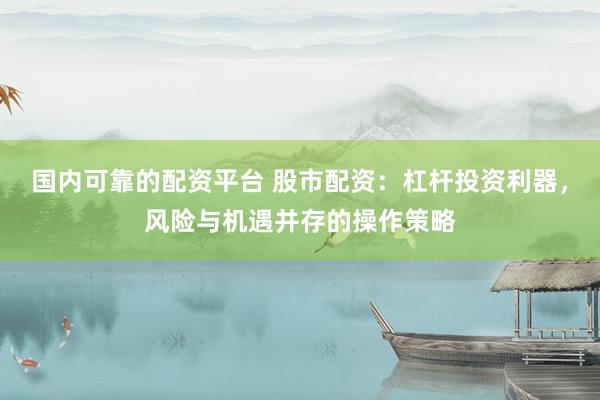 国内可靠的配资平台 股市配资：杠杆投资利器，风险与机遇并存的操作策略