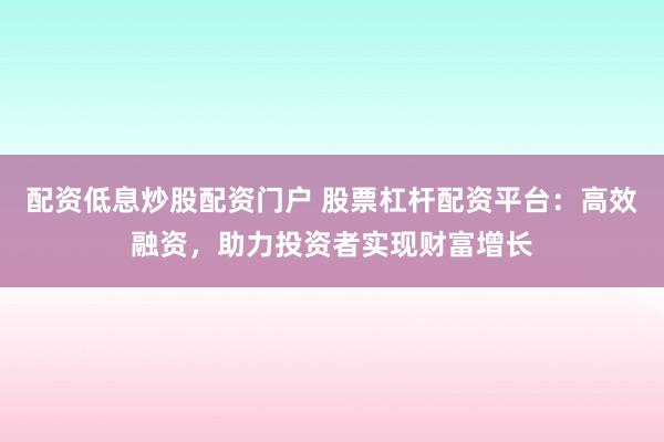 配资低息炒股配资门户 股票杠杆配资平台：高效融资，助力投资者实现财富增长
