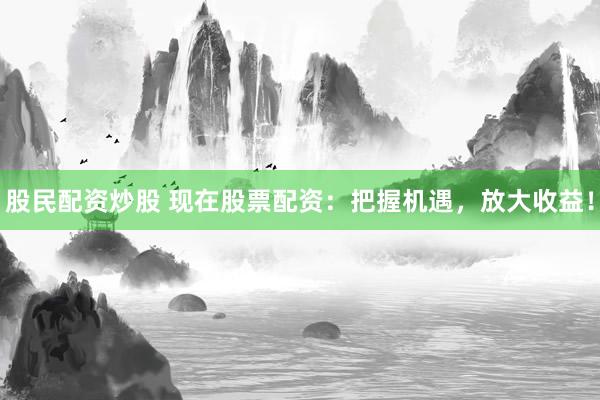 股民配资炒股 现在股票配资：把握机遇，放大收益！